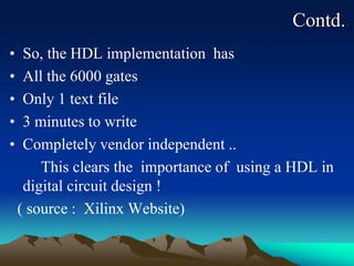 Contd..
• So, the HDL implementation has
• All the 6000 gates
• Only 1 text file
• 3 minutes to write
• Completely vendor independent ..
This clears the importance of using a HDL in
digital circuit design !
( source : Xilinx Website)
 