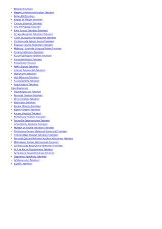 • Dinleme Teknikeri
• Nezaket Ve Protokol Kuralları Teknikeri
• Beden Dili Teknikeri
• Empati İle İletişim Teknikeri
• Çatışma Yönetimi Teknikeri
• İkna Ve Psikoloji Teknikeri
• Etkili Sunum Teknikleri Teknikeri
• İş Yazısı(Yazışma) Teknikleri Teknikeri
• Takım Oluşturma Ve Geliştirme Teknikeri
• Zor İnsanlarla İletişim Kurma Teknikeri
• İnsanları Tanıma Yöntemleri Teknikeri
• Mobbing - İşyerinde Duygusal Saldırı Teknikeri
• Pazarlama İletişimi Teknikeri
• Kurum İçi İletişim Yönetimi Teknikeri
• Kurumsal İletişim Teknikeri
• Reklamcılık Teknikeri
• Halkla İlişkiler Teknikeri
• İnternet Reklamcılığı Teknikeri
• Hızlı Okuma Teknikeri
• Hızlı Öğrenme Teknikeri
• Yaratıcı Drama Teknikeri
• İmaj Yönetimi Teknikeri
İnsan Kaynakları
• İnsan Kaynakları Teknikeri
• Personel Yönetimi Teknikeri
• Ücret Yönetimi Teknikeri
• Özlük İşleri Teknikeri
• Bordro Yönetimi Teknikeri
• Eğitim Yönetimi Teknikeri
• Kariyer Yönetimi Teknikeri
• Performans Yönetimi Teknikeri
• Ölçme Ve Değerlendirme Teknikeri
• İş Süreçlerini Yenileme Teknikeri
• Mülakat Ve Seçme Teknikleri Teknikeri
• Performans Karnesi (Balanced Scorecard) Teknikeri
• Yetkinlik Bazlı Mülakat Teknikleri Teknikeri
• Personel(Çalışan) Maliyetini Azaltma Yöntemleri Teknikeri
• Motivasyon, Çalışan Memnuniyeti Teknikeri
• Zor İnsanlarla Başa Çıkma Yöntemleri Teknikeri
• NLP Ve Koçluk Uygulamaları Teknikeri
• İş Ve Sosyal Güvenlik Hukuku Teknikeri
• Uygulamalı İş Hukuku Teknikeri
• İş Sözleşmeleri Teknikeri
• Eğitimci Teknikeri
 