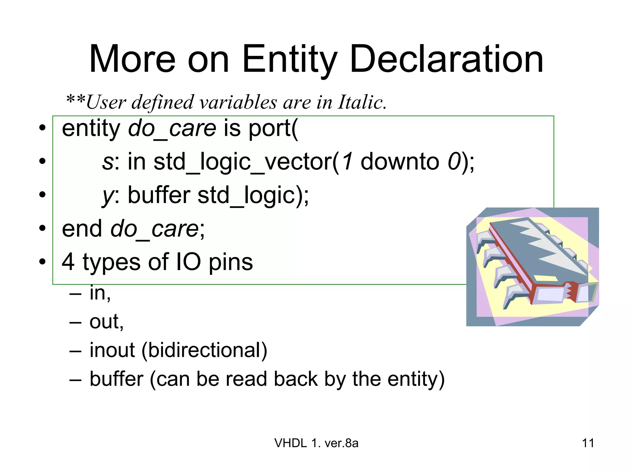 More on Entity Declaration entity  do_care  is port( s : in std_logic_vector( 1  downto  0 ); y : buffer std_logic); end  do_care ; 4 types of IO pins in,  out, inout (bidirectional) buffer (can be read back by the entity) VHDL 1. ver.8a **User defined variables are in Italic. 