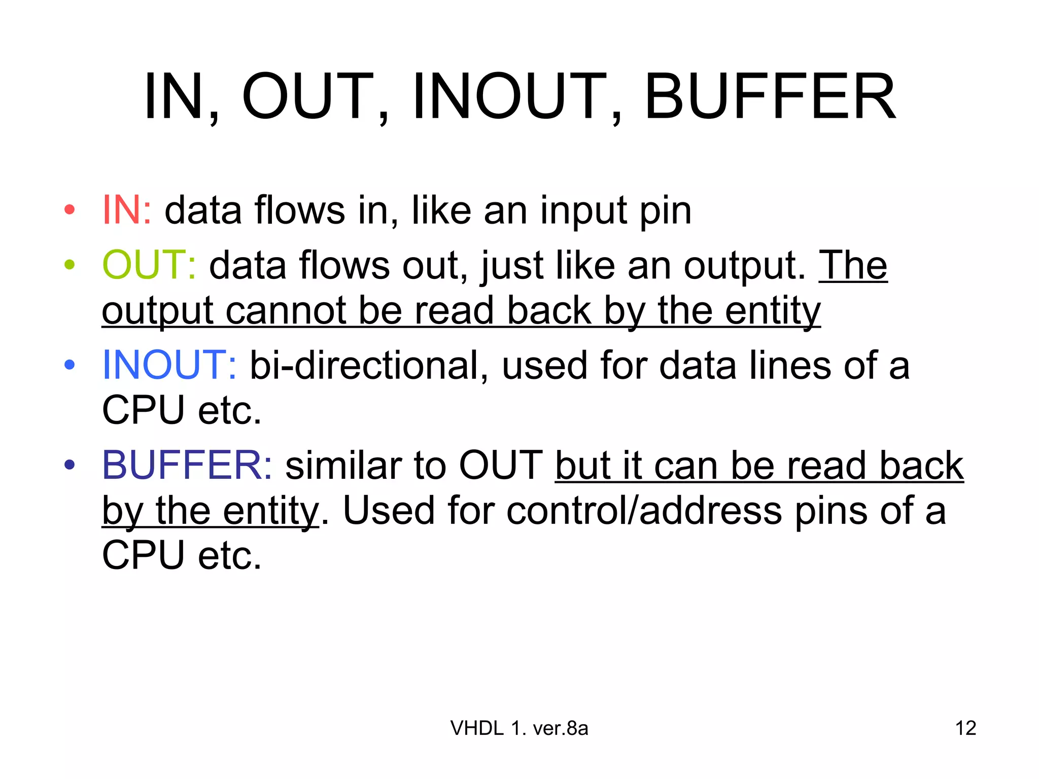 IN, OUT, INOUT, BUFFER IN:  data flows in, like an input pin OUT:  data flows out, just like an output.  The output cannot be read back by the entity INOUT:  bi-directional, used for data lines of a CPU etc. BUFFER:  similar to OUT  but it can be read back by the entity . Used for control/address pins of a CPU etc. VHDL 1. ver.8a 