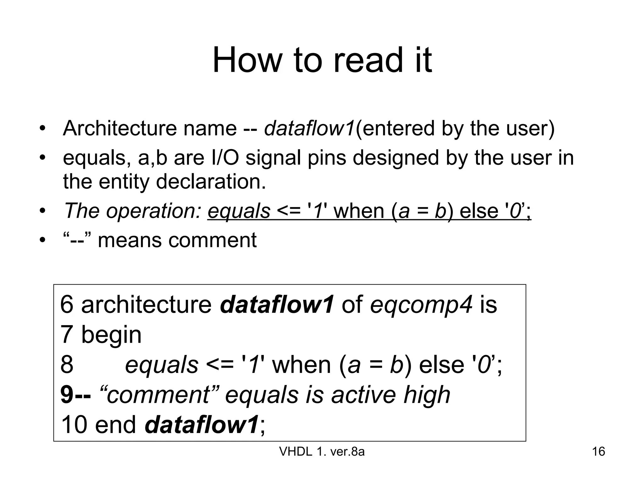 How to read it Architecture name --  dataflow1 (entered by the user)  equals, a,b are I/O signal pins designed by the user in the entity declaration. The operation:  equals  <= ' 1 ' when ( a = b ) else ' 0 ’; “ --” means comment VHDL 1. ver.8a 6 architecture  dataflow1  of  eqcomp4  is 7 begin 8 equals  <= ' 1 ' when ( a = b ) else ' 0 ’; 9--   “comment” equals is active high 10 end  dataflow1 ; 