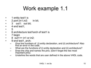 Work example 1.1 1 entity test1 is 2 port (in1,in2:  in bit; 3   out1: out bit; 4 end test1; 5 6 architecture test1arch of test1 is 7 begin 8 out1<= in1 or in2;  9 end test1_arch; Give line numbers of  (i) entity declaration, and (ii) architecture? Also find an error in the code. What are the functions of (i) entity declaration and (ii) architecture? Draw the chip and names the pins. (Don’t forget the two most important pins) Underline the words that are user defined in the above VHDL code. VHDL 1. ver.8a 