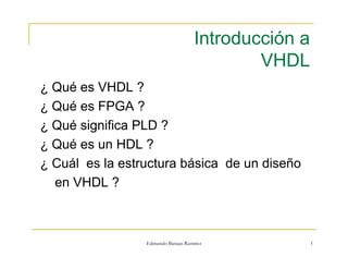 Introducción a 
VHDL 
¿ Qué es VHDL ? 
¿ Qué es FPGA ? 
¿ Qué significa PLD ? 
¿ Qué es un HDL ? 
¿ Cuál es la estructura básica de un diseño 
Edmundo Barajas Ramírez 1 
en VHDL ? 
 