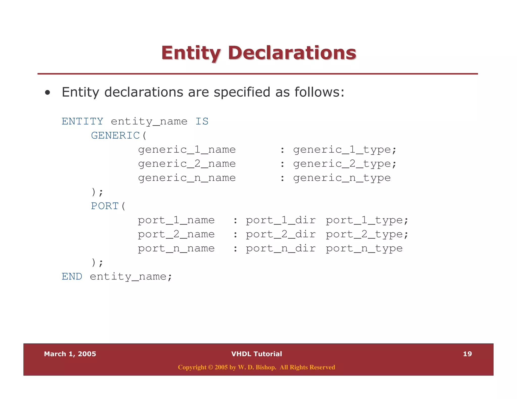 .
Copyright © 2005 by W. D. Bishop. All Rights Reserved
2" ) "2" ) "
% & $
ENTITY entity_name IS
GENERIC(
generic_1_name : generic_1_type;
generic_2_name : generic_2_type;
generic_n_name : generic_n_type
);
PORT(
port_1_name : port_1_dir port_1_type;
port_2_name : port_2_dir port_2_type;
port_n_name : port_n_dir port_n_type
);
END entity_name;
 