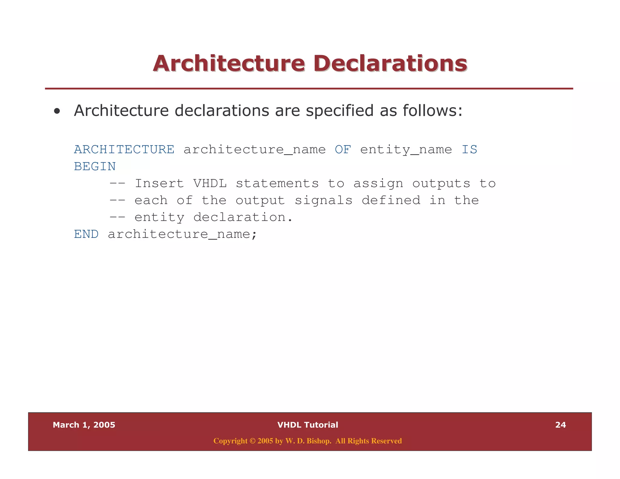 9
Copyright © 2005 by W. D. Bishop. All Rights Reserved
7 "7 "
% . & $
ARCHITECTURE architecture_name OF entity_name IS
BEGIN
-- Insert VHDL statements to assign outputs to
-- each of the output signals defined in the
-- entity declaration.
END architecture_name;
 