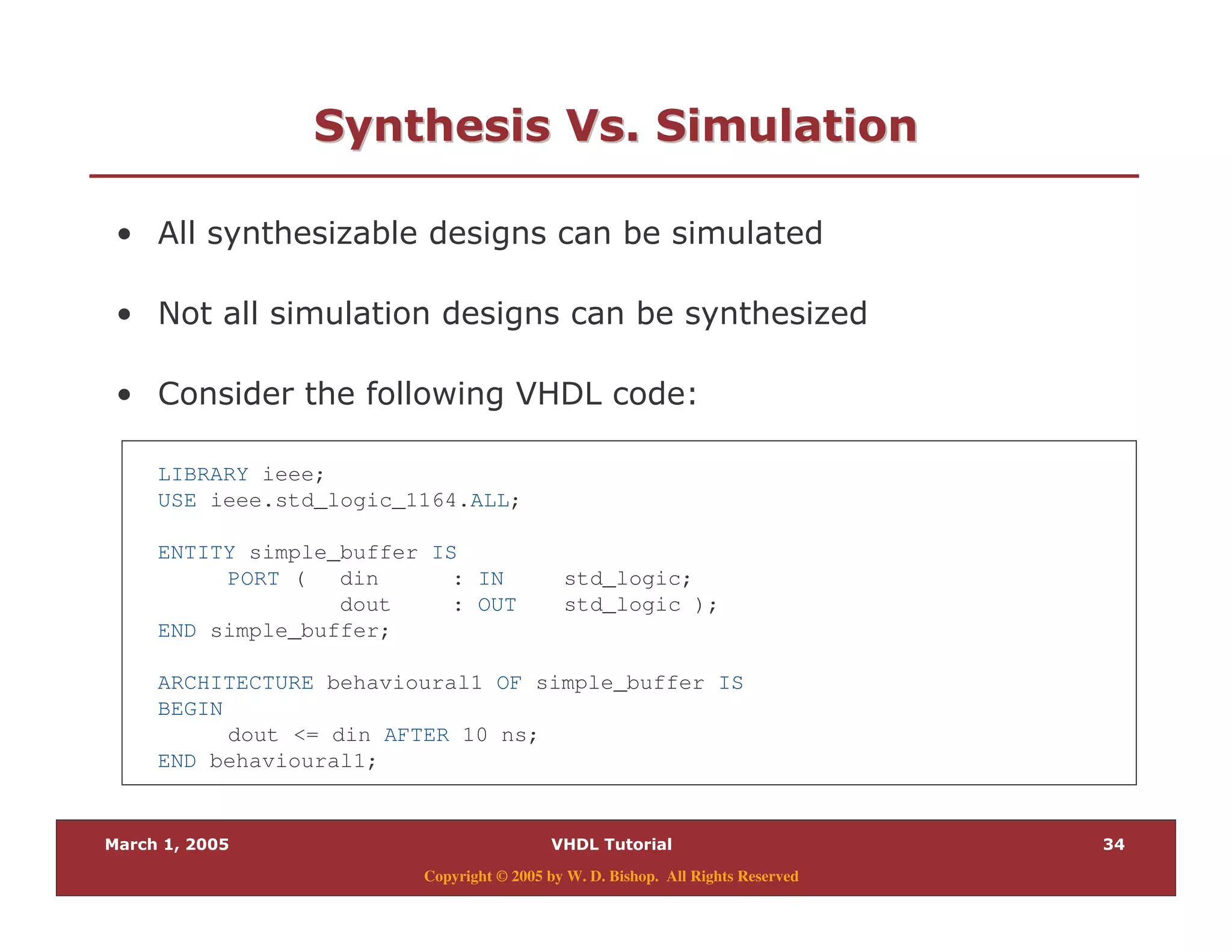 #9
Copyright © 2005 by W. D. Bishop. All Rights Reserved
0)" 0 "0)" 0 "
% . )
% < )
% & $
LIBRARY ieee;
USE ieee.std_logic_1164.ALL;
ENTITY simple_buffer IS
PORT ( din : IN std_logic;
dout : OUT std_logic );
END simple_buffer;
ARCHITECTURE behavioural1 OF simple_buffer IS
BEGIN
dout <= din AFTER 10 ns;
END behavioural1;
 