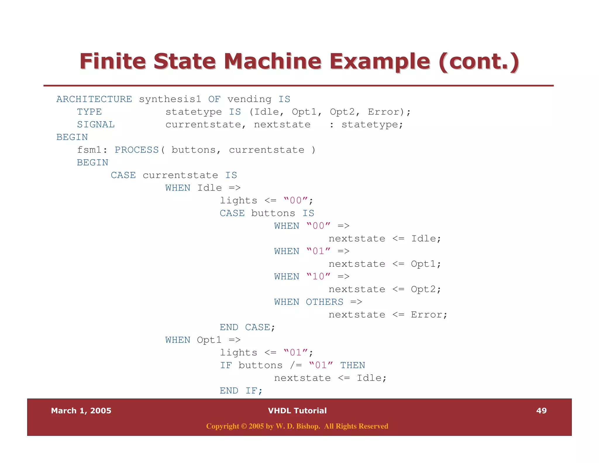 9.
Copyright © 2005 by W. D. Bishop. All Rights Reserved
:" 0 " 28 $ " %:" 0 " 28 $ " %
ARCHITECTURE synthesis1 OF vending IS
TYPE statetype IS (Idle, Opt1, Opt2, Error);
SIGNAL currentstate, nextstate : statetype;
BEGIN
fsm1: PROCESS( buttons, currentstate )
BEGIN
CASE currentstate IS
WHEN Idle =>
lights <= “00”;
CASE buttons IS
WHEN “00” =>
nextstate <= Idle;
WHEN “01” =>
nextstate <= Opt1;
WHEN “10” =>
nextstate <= Opt2;
WHEN OTHERS =>
nextstate <= Error;
END CASE;
WHEN Opt1 =>
lights <= “01”;
IF buttons /= “01” THEN
nextstate <= Idle;
END IF;
 