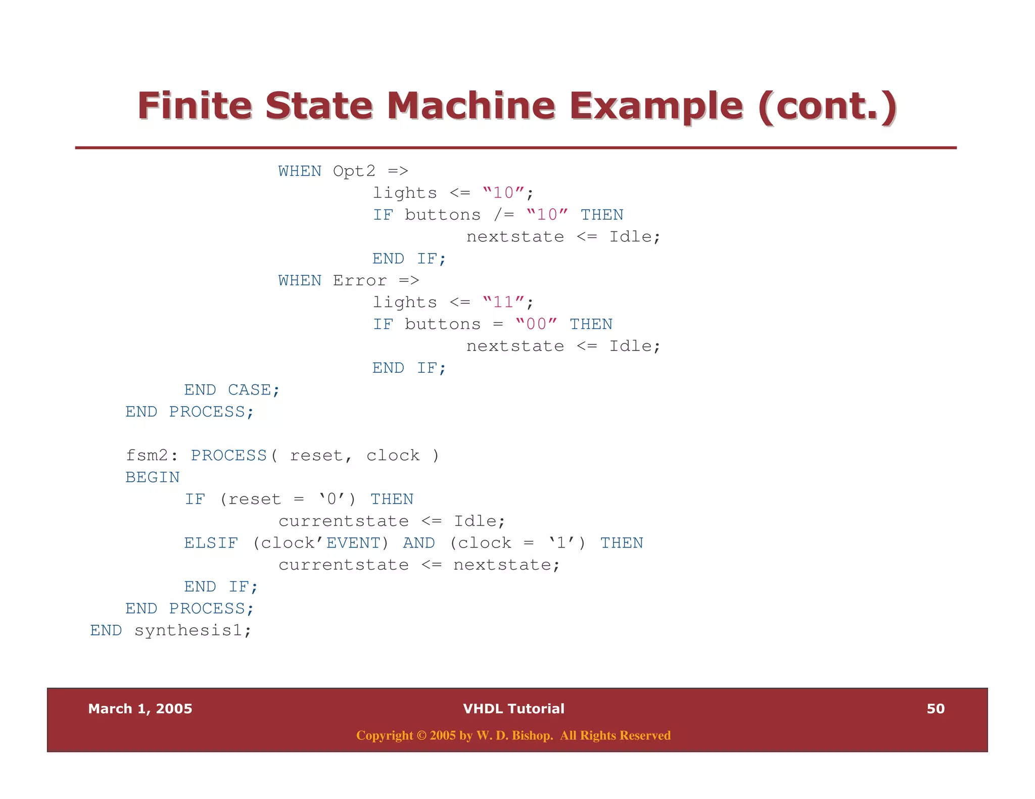 Copyright © 2005 by W. D. Bishop. All Rights Reserved
:" 0 " 28 $ " %:" 0 " 28 $ " %
WHEN Opt2 =>
lights <= “10”;
IF buttons /= “10” THEN
nextstate <= Idle;
END IF;
WHEN Error =>
lights <= “11”;
IF buttons = “00” THEN
nextstate <= Idle;
END IF;
END CASE;
END PROCESS;
fsm2: PROCESS( reset, clock )
BEGIN
IF (reset = ‘0’) THEN
currentstate <= Idle;
ELSIF (clock’EVENT) AND (clock = ‘1’) THEN
currentstate <= nextstate;
END IF;
END PROCESS;
END synthesis1;
 