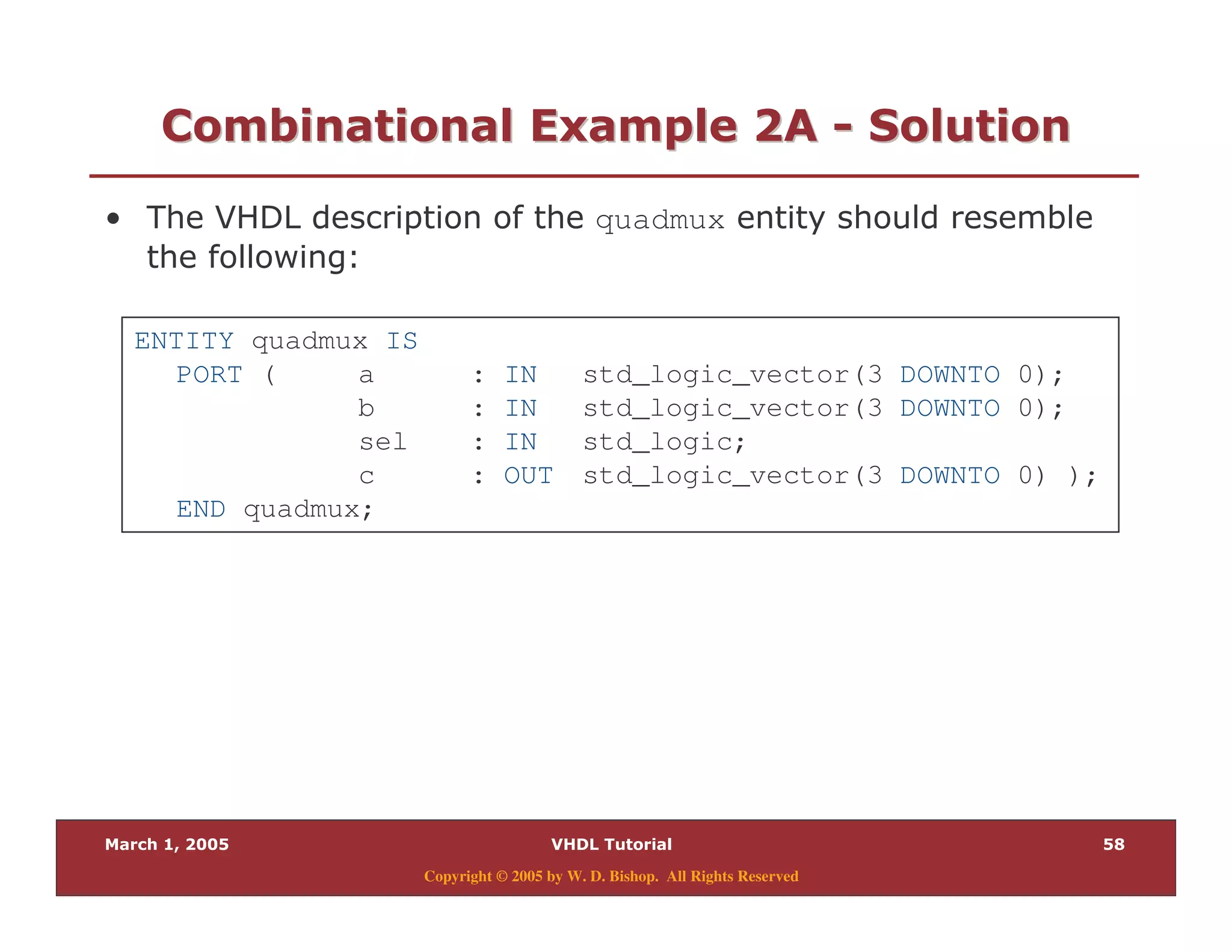 -
Copyright © 2005 by W. D. Bishop. All Rights Reserved
/ " " 28 7/ " " 28 7 33 0 "0 "
% quadmux
& $
ENTITY quadmux IS
PORT ( a : IN std_logic_vector(3 DOWNTO 0);
b : IN std_logic_vector(3 DOWNTO 0);
sel : IN std_logic;
c : OUT std_logic_vector(3 DOWNTO 0) );
END quadmux;
 