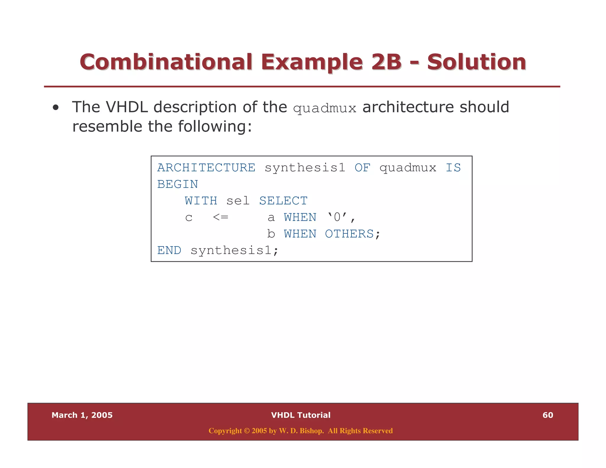 (
Copyright © 2005 by W. D. Bishop. All Rights Reserved
/ " " 28/ " " 28 33 0 "0 "
% quadmux
& $
ARCHITECTURE synthesis1 OF quadmux IS
BEGIN
WITH sel SELECT
c <= a WHEN ‘0’,
b WHEN OTHERS;
END synthesis1;
 