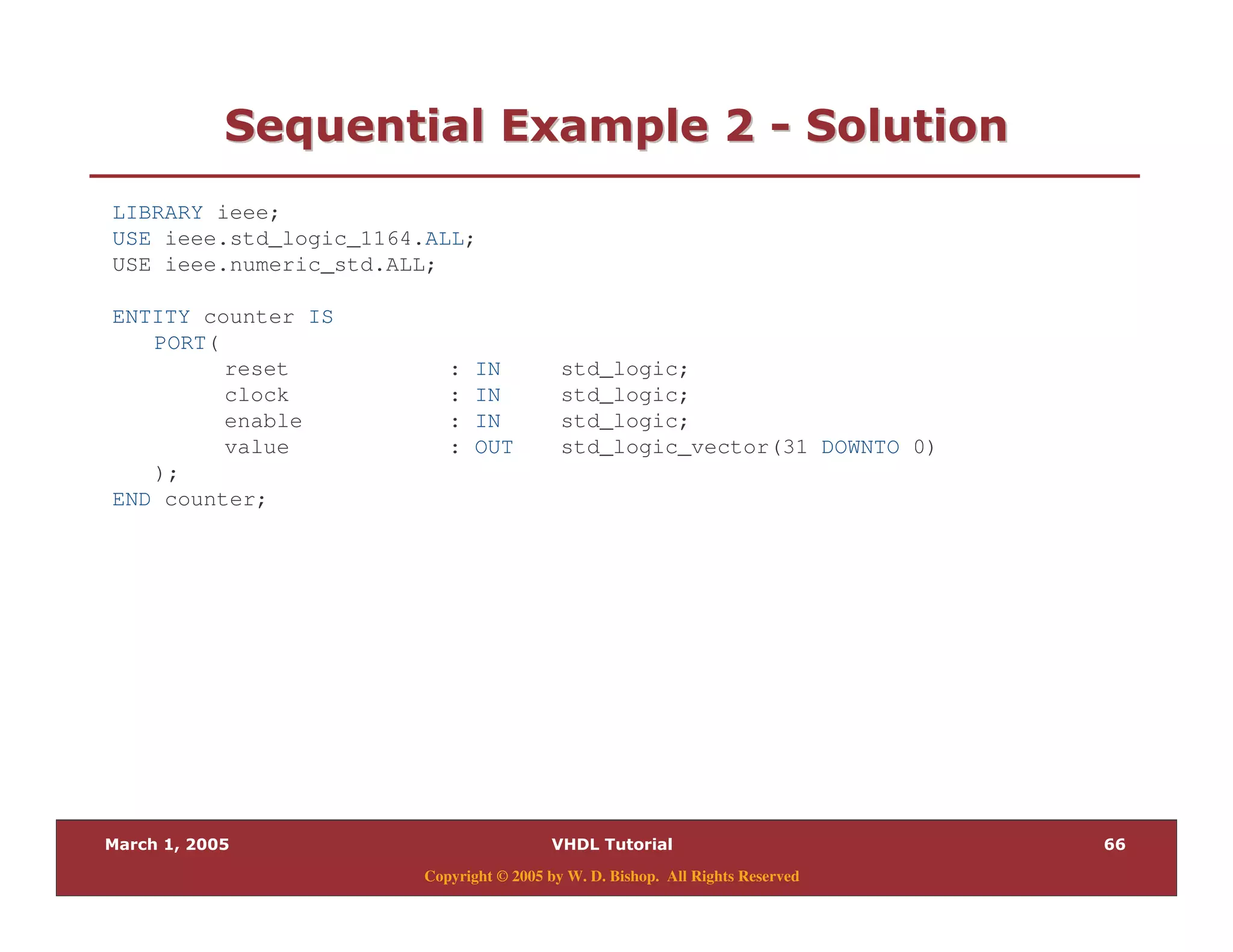 ((
Copyright © 2005 by W. D. Bishop. All Rights Reserved
0 = " 280 = " 28 33 0 "0 "
LIBRARY ieee;
USE ieee.std_logic_1164.ALL;
USE ieee.numeric_std.ALL;
ENTITY counter IS
PORT(
reset : IN std_logic;
clock : IN std_logic;
enable : IN std_logic;
value : OUT std_logic_vector(31 DOWNTO 0)
);
END counter;
 
