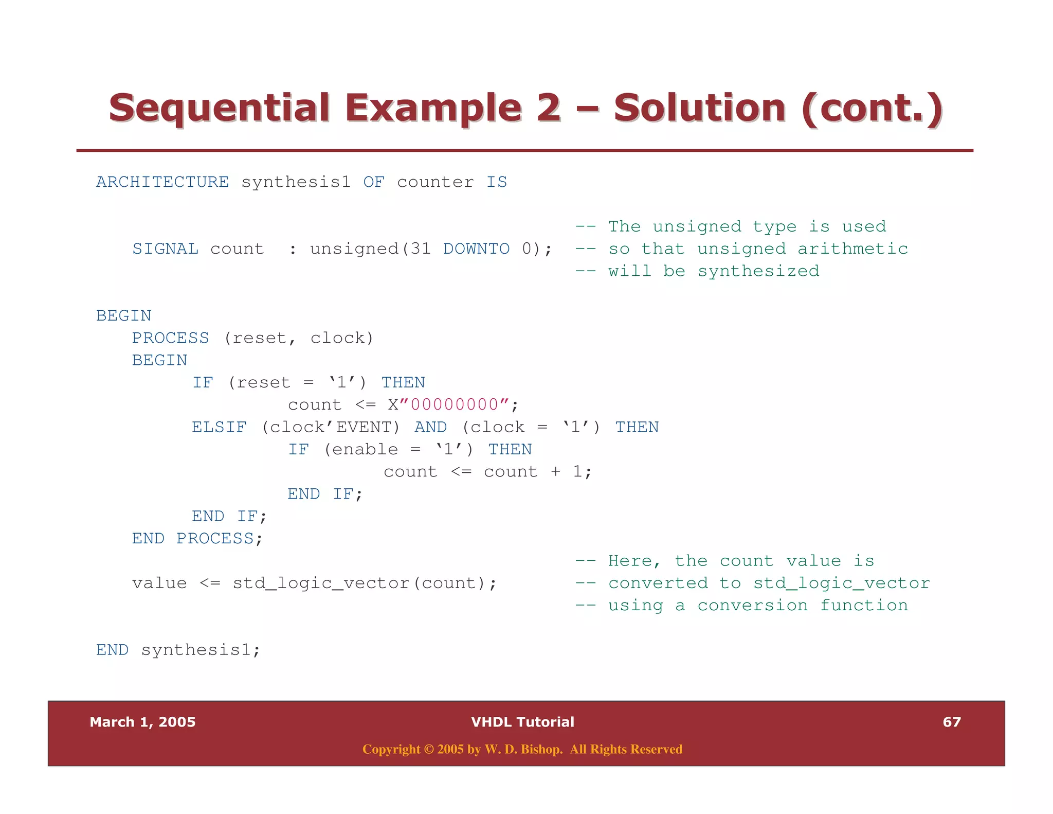 (+
Copyright © 2005 by W. D. Bishop. All Rights Reserved
0 = " 280 = " 28 @@ 0 "$ " %0 "$ " %
ARCHITECTURE synthesis1 OF counter IS
-- The unsigned type is used
SIGNAL count : unsigned(31 DOWNTO 0); -- so that unsigned arithmetic
-- will be synthesized
BEGIN
PROCESS (reset, clock)
BEGIN
IF (reset = ‘1’) THEN
count <= X”00000000”;
ELSIF (clock’EVENT) AND (clock = ‘1’) THEN
IF (enable = ‘1’) THEN
count <= count + 1;
END IF;
END IF;
END PROCESS;
-- Here, the count value is
value <= std_logic_vector(count); -- converted to std_logic_vector
-- using a conversion function
END synthesis1;
 