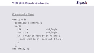 Constrained subtype
entity e is
generic(g : natural);
port(
clk : in std_logic;
rst : in std_logic;
if : view if_view of if_record (
data_in(0 to g), data_out(0 to g)
)
);
end entity e;
VHDL 2017: Records with direction
 