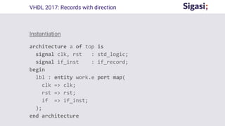 VHDL 2017: Records with direction
Instantiation
architecture a of top is
signal clk, rst : std_logic;
signal if_inst : if_record;
begin
lbl : entity work.e port map(
clk => clk;
rst => rst;
if => if_inst;
);
end architecture
 