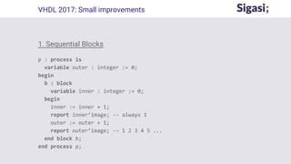 1. Sequential Blocks
p : process is
variable outer : integer := 0;
begin
b : block
variable inner : integer := 0;
begin
inner := inner + 1;
report inner’image; -- always 1
outer := outer + 1;
report outer’image; -- 1 2 3 4 5 ...
end block b;
end process p;
VHDL 2017: Small improvements
 
