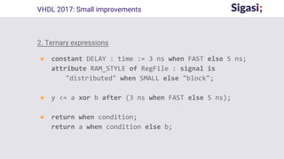 2. Ternary expressions
● constant DELAY : time := 3 ns when FAST else 5 ns;
attribute RAM_STYLE of RegFile : signal is
"distributed" when SMALL else "block";
● y <= a xor b after (3 ns when FAST else 5 ns);
● return when condition;
return a when condition else b;
VHDL 2017: Small improvements
 