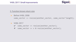 3. Function knows return size
● Before VHDL 2008
some_vector <= resize(another_vector, some_vector’length);
● VHDL 2017
✔ some_vector <= resize(another_vector);
✘ some_vector <= v & resize(another_vector);
VHDL 2017: Small improvements
 