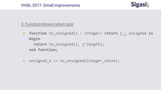 3. Function knows return size
● function to_unsigned(i : integer) return r : unsigned is
begin
return to_unsigned(i, r’length);
end function;
● unsigned_s <= to_unsigned(integer_value);
VHDL 2017: Small improvements
 