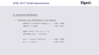 4. Improved attributes
● Directly use attributes on an object
○ report o’subtype’image(o); -- VHDL 2008
report o’image -- VHDL 2017
○ type state_t is (a, b, c);
variable pos : natural;
pos := state_t’pos(a); -- VHDL 2008
pos := a’pos; -- VHDL 2017
VHDL 2017: Small improvements
 