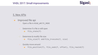 5. New APIs
● Improved file api
○ Open a file in READ_WRITE_MODE
○ Determine if a file is still open
■ file_state(f)
○ Determine & modify file size
■ file_size(f) and file_truncate(f, size)
○ Quickly move around
■ file_position(f), file_seek(f, offset), file_rewind(f)
VHDL 2017: Small improvements
 