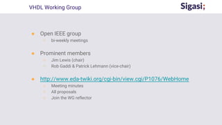 ● Open IEEE group
○ bi-weekly meetings
● Prominent members
○ Jim Lewis (chair)
○ Rob Gaddi & Patrick Lehmann (vice-chair)
● http://www.eda-twiki.org/cgi-bin/view.cgi/P1076/WebHome
○ Meeting minutes
○ All proposals
○ Join the WG reflector
VHDL Working Group
 