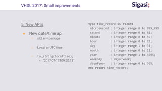 5. New APIs
● New date/time api
○ std.env package
○ Local or UTC time
○ to_string(localtime);
= "2017-07-13T09:20:13"
VHDL 2017: Small improvements
type time_record is record
microsecond : integer range 0 to 999_999
second : integer range 0 to 61;
minute : integer range 0 to 59;
hour : integer range 0 to 23;
day : integer range 1 to 31;
month : integer range 0 to 11;
year : integer range 1 to 4095;
weekday : dayofweek;
dayofyear : integer range 0 to 365;
end record time_record;
 