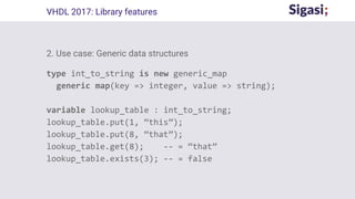 2. Use case: Generic data structures
type int_to_string is new generic_map
generic map(key => integer, value => string);
variable lookup_table : int_to_string;
lookup_table.put(1, “this”);
lookup_table.put(8, “that”);
lookup_table.get(8); -- = “that”
lookup_table.exists(3); -- = false
VHDL 2017: Library features
 