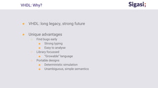 ● VHDL: long legacy, strong future
● Unique advantages
○ Find bugs early
■ Strong typing
■ Easy to analyse
○ Library focussed
■ “Growable” language
○ Portable designs
■ Deterministic simulation
■ Unambiguous, simple semantics
VHDL: Why?
 
