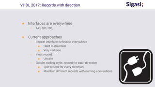 ● Interfaces are everywhere
○ AXI, SPI, I2C, …
● Current approaches
○ Repeat interface definition everywhere
■ Hard to maintain
■ Very verbose
○ inout record
■ Unsafe
○ Gaisler coding style:, record for each direction
■ Split record for every direction
■ Maintain different records with naming conventions
VHDL 2017: Records with direction
 