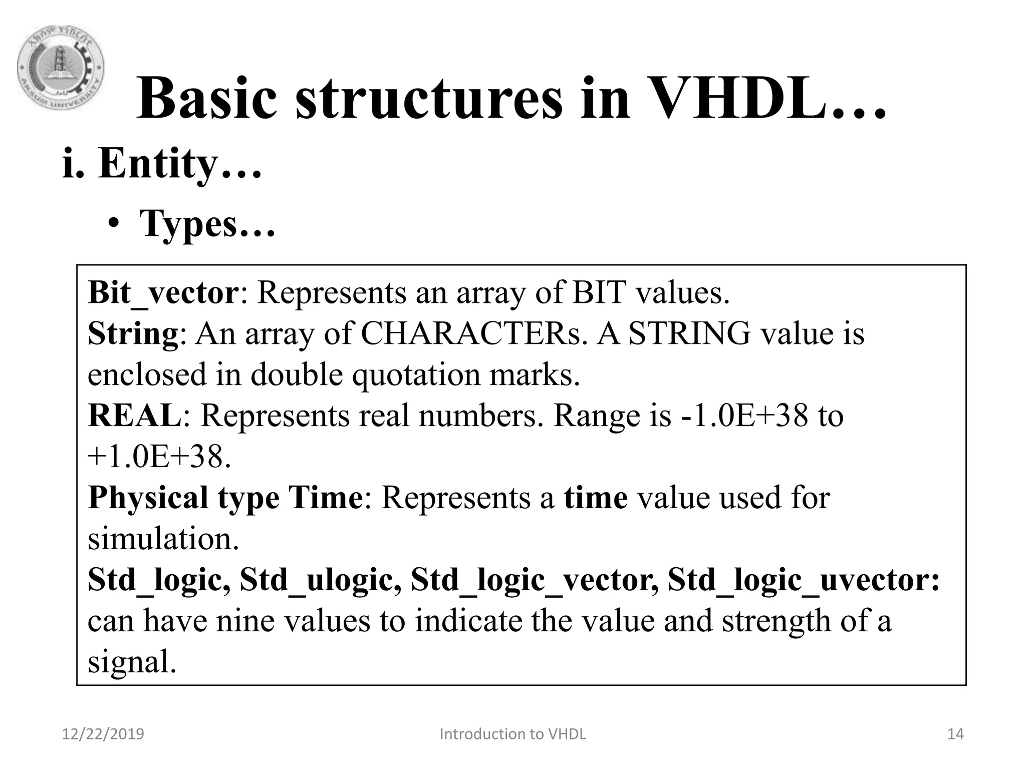 Basic structures in VHDL…
12/22/2019 Introduction to VHDL 14
i. Entity…
• Types…
Bit_vector: Represents an array of BIT values.
String: An array of CHARACTERs. A STRING value is
enclosed in double quotation marks.
REAL: Represents real numbers. Range is -1.0E+38 to
+1.0E+38.
Physical type Time: Represents a time value used for
simulation.
Std_logic, Std_ulogic, Std_logic_vector, Std_logic_uvector:
can have nine values to indicate the value and strength of a
signal.
 