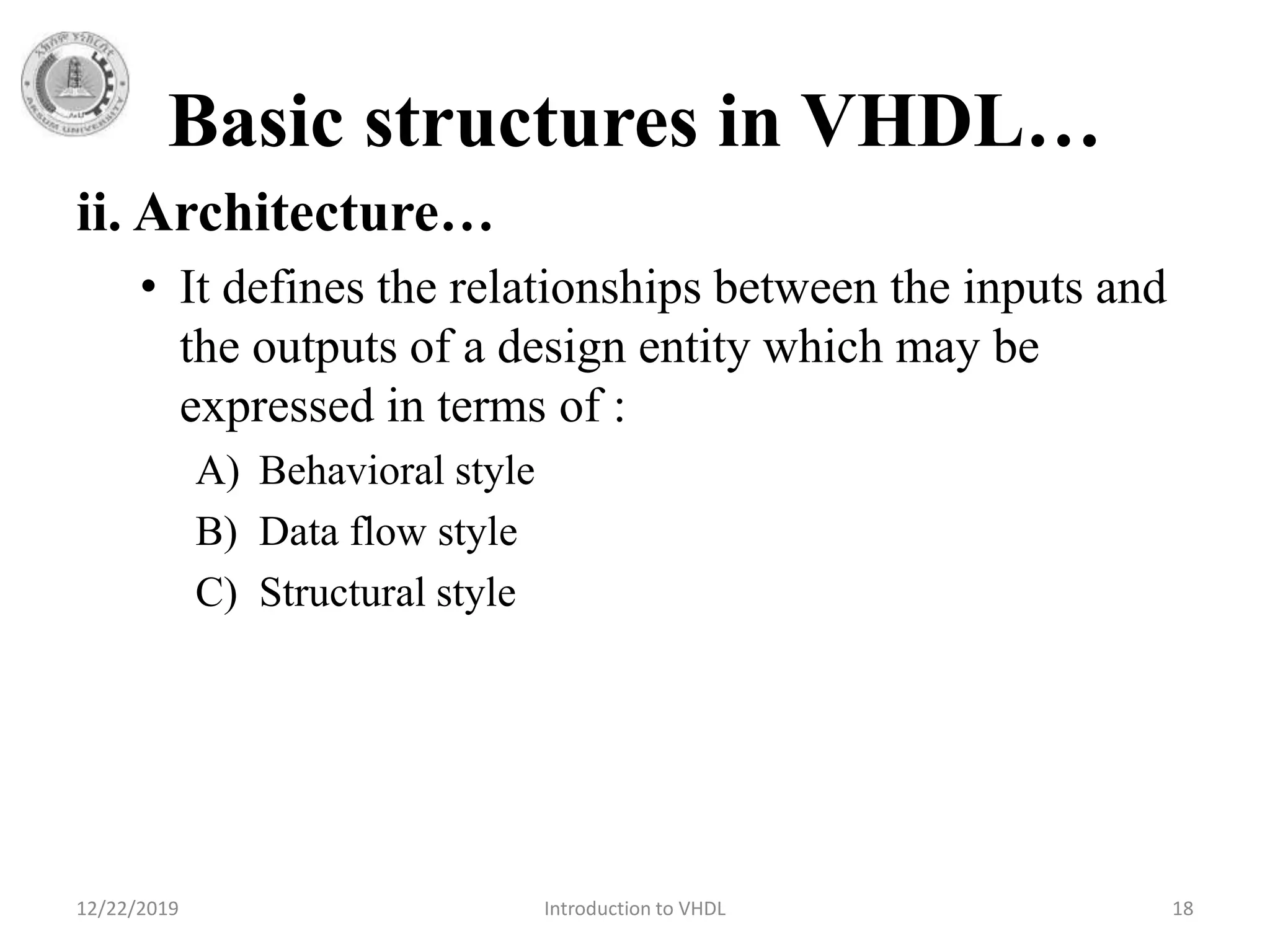 Basic structures in VHDL…
ii. Architecture…
• It defines the relationships between the inputs and
the outputs of a design entity which may be
expressed in terms of :
A) Behavioral style
B) Data flow style
C) Structural style
12/22/2019 Introduction to VHDL 18
 