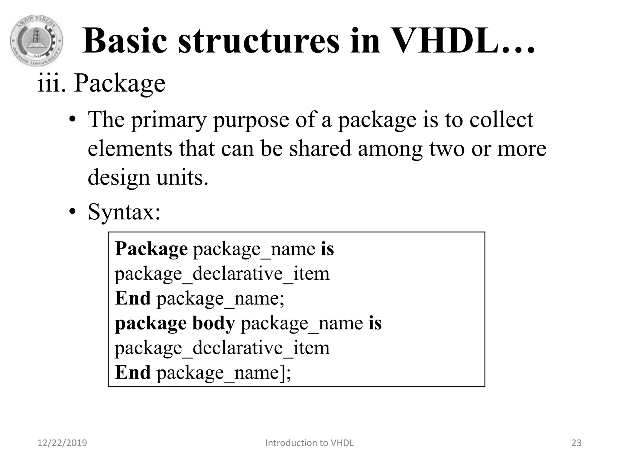 Basic structures in VHDL…
iii. Package
• The primary purpose of a package is to collect
elements that can be shared among two or more
design units.
• Syntax:
12/22/2019 Introduction to VHDL 23
Package package_name is
package_declarative_item
End package_name;
package body package_name is
package_declarative_item
End package_name];
 