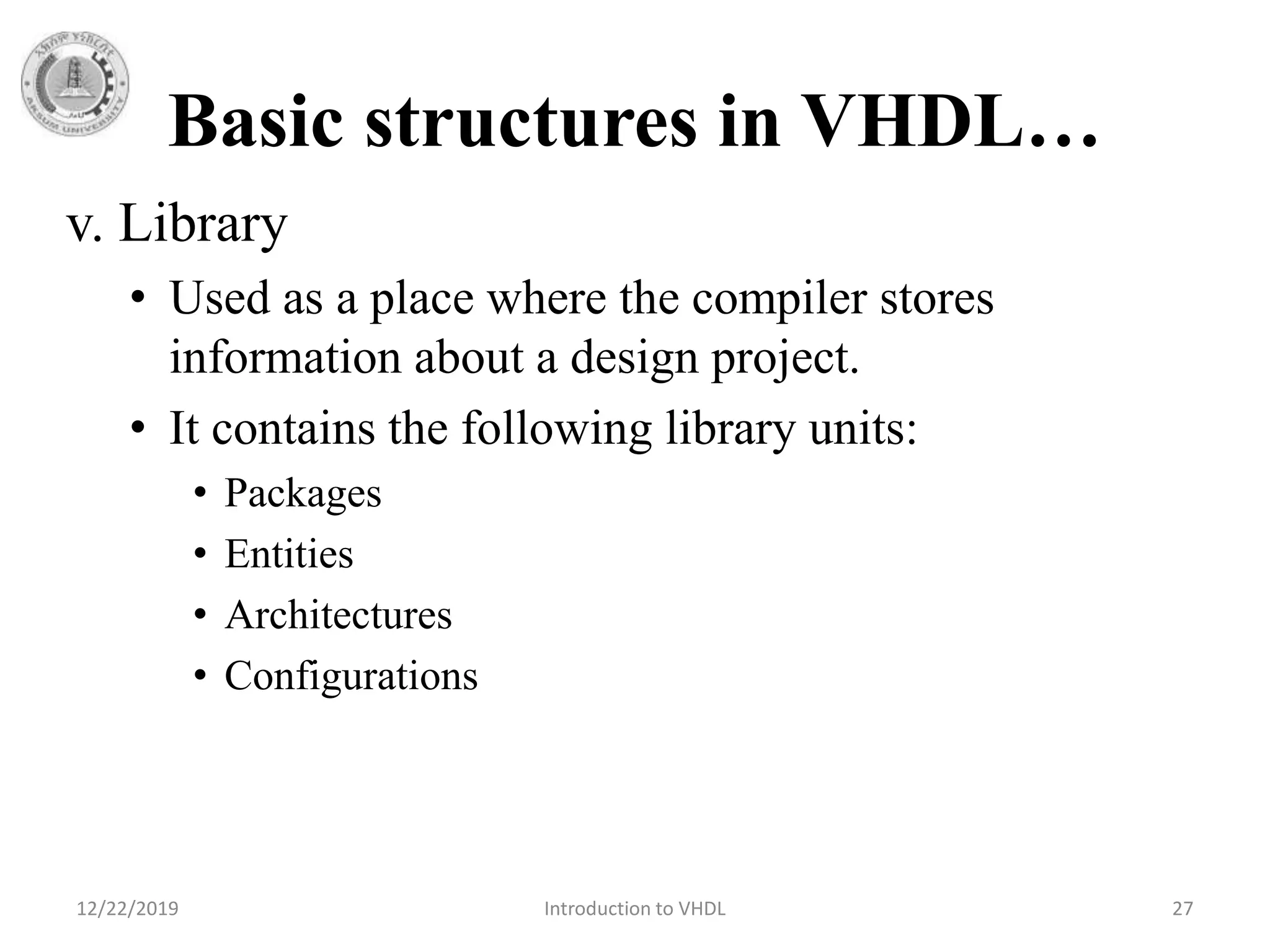 Basic structures in VHDL…
v. Library
• Used as a place where the compiler stores
information about a design project.
• It contains the following library units:
• Packages
• Entities
• Architectures
• Configurations
12/22/2019 Introduction to VHDL 27
 