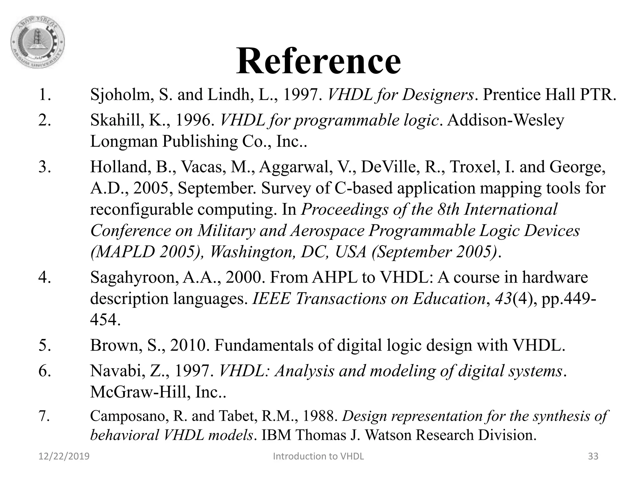 Reference
1. Sjoholm, S. and Lindh, L., 1997. VHDL for Designers. Prentice Hall PTR.
2. Skahill, K., 1996. VHDL for programmable logic. Addison-Wesley
Longman Publishing Co., Inc..
3. Holland, B., Vacas, M., Aggarwal, V., DeVille, R., Troxel, I. and George,
A.D., 2005, September. Survey of C-based application mapping tools for
reconfigurable computing. In Proceedings of the 8th International
Conference on Military and Aerospace Programmable Logic Devices
(MAPLD 2005), Washington, DC, USA (September 2005).
4. Sagahyroon, A.A., 2000. From AHPL to VHDL: A course in hardware
description languages. IEEE Transactions on Education, 43(4), pp.449-
454.
5. Brown, S., 2010. Fundamentals of digital logic design with VHDL.
6. Navabi, Z., 1997. VHDL: Analysis and modeling of digital systems.
McGraw-Hill, Inc..
7. Camposano, R. and Tabet, R.M., 1988. Design representation for the synthesis of
behavioral VHDL models. IBM Thomas J. Watson Research Division.
12/22/2019 Introduction to VHDL 33
 