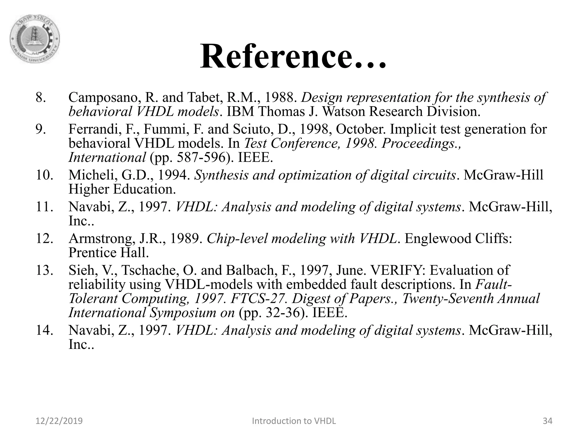 Reference…
8. Camposano, R. and Tabet, R.M., 1988. Design representation for the synthesis of
behavioral VHDL models. IBM Thomas J. Watson Research Division.
9. Ferrandi, F., Fummi, F. and Sciuto, D., 1998, October. Implicit test generation for
behavioral VHDL models. In Test Conference, 1998. Proceedings.,
International (pp. 587-596). IEEE.
10. Micheli, G.D., 1994. Synthesis and optimization of digital circuits. McGraw-Hill
Higher Education.
11. Navabi, Z., 1997. VHDL: Analysis and modeling of digital systems. McGraw-Hill,
Inc..
12. Armstrong, J.R., 1989. Chip-level modeling with VHDL. Englewood Cliffs:
Prentice Hall.
13. Sieh, V., Tschache, O. and Balbach, F., 1997, June. VERIFY: Evaluation of
reliability using VHDL-models with embedded fault descriptions. In Fault-
Tolerant Computing, 1997. FTCS-27. Digest of Papers., Twenty-Seventh Annual
International Symposium on (pp. 32-36). IEEE.
14. Navabi, Z., 1997. VHDL: Analysis and modeling of digital systems. McGraw-Hill,
Inc..
12/22/2019 Introduction to VHDL 34
 