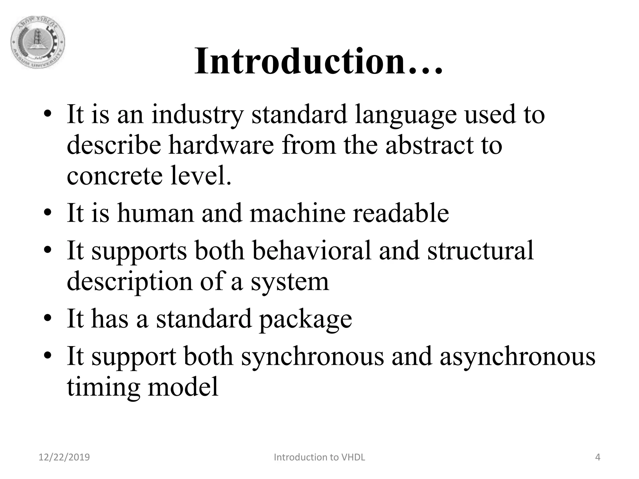 Introduction…
• It is an industry standard language used to
describe hardware from the abstract to
concrete level.
• It is human and machine readable
• It supports both behavioral and structural
description of a system
• It has a standard package
• It support both synchronous and asynchronous
timing model
12/22/2019 Introduction to VHDL 4
 
