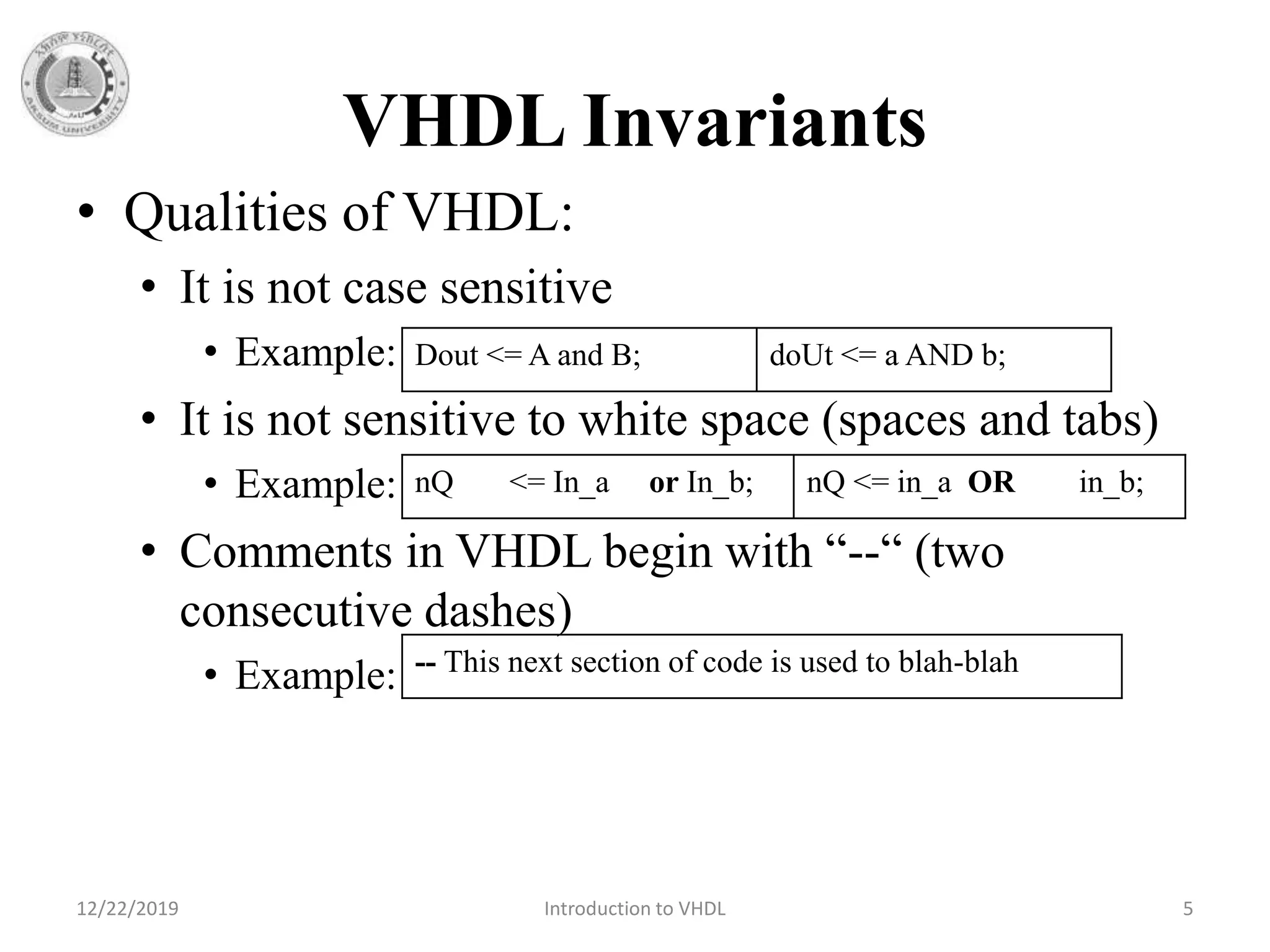 VHDL Invariants
• Qualities of VHDL:
• It is not case sensitive
• Example:
• It is not sensitive to white space (spaces and tabs)
• Example:
• Comments in VHDL begin with “--“ (two
consecutive dashes)
• Example:
12/22/2019 Introduction to VHDL 5
Dout <= A and B; doUt <= a AND b;
nQ <= In_a or In_b; nQ <= in_a OR in_b;
-- This next section of code is used to blah-blah
 