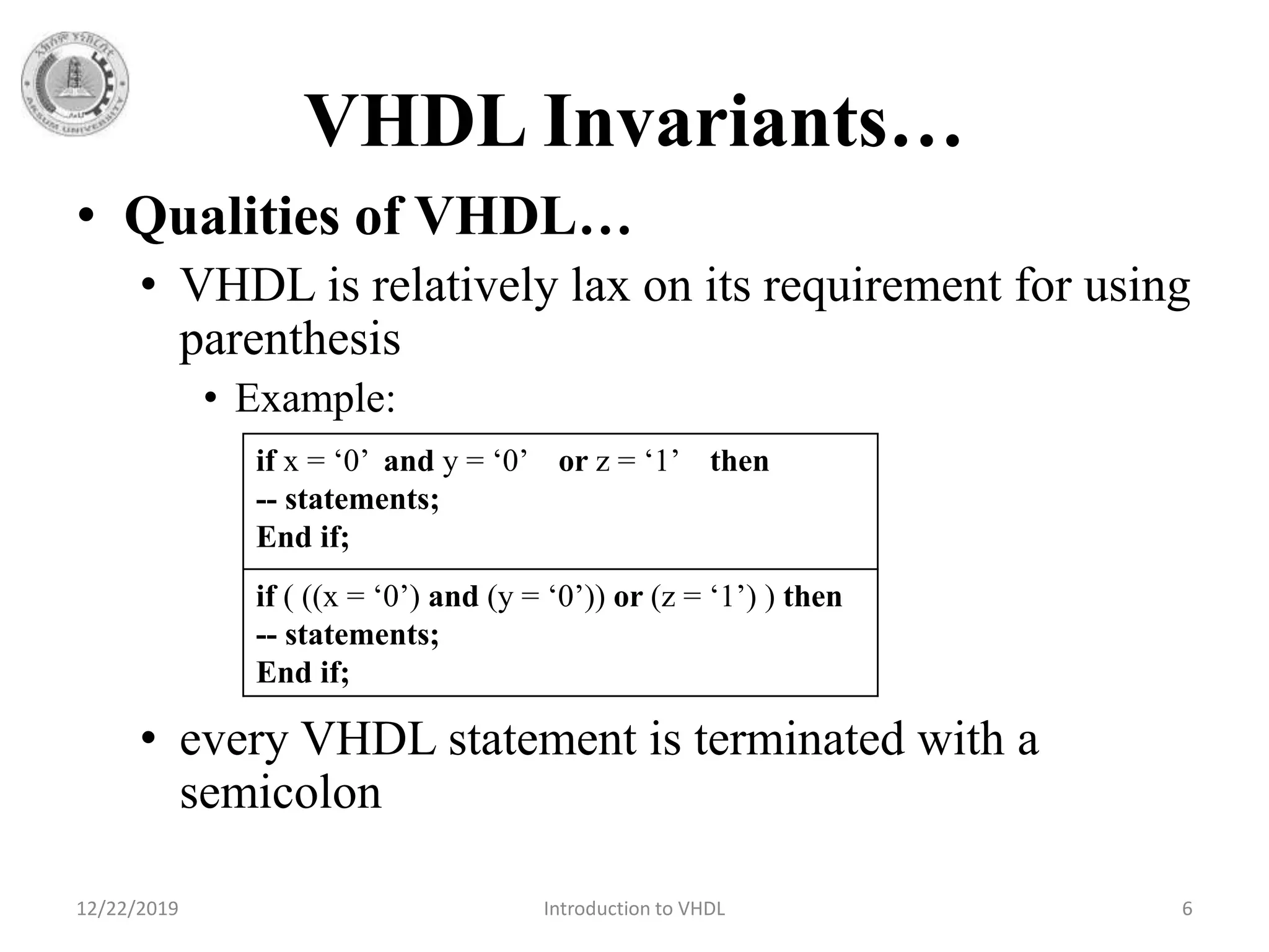 VHDL Invariants…
• Qualities of VHDL…
• VHDL is relatively lax on its requirement for using
parenthesis
• Example:
• every VHDL statement is terminated with a
semicolon
12/22/2019 Introduction to VHDL 6
if x = ‘0’ and y = ‘0’ or z = ‘1’ then
-- statements;
End if;
if ( ((x = ‘0’) and (y = ‘0’)) or (z = ‘1’) ) then
-- statements;
End if;
 