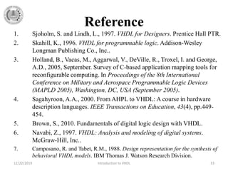 Reference
1. Sjoholm, S. and Lindh, L., 1997. VHDL for Designers. Prentice Hall PTR.
2. Skahill, K., 1996. VHDL for programmable logic. Addison-Wesley
Longman Publishing Co., Inc..
3. Holland, B., Vacas, M., Aggarwal, V., DeVille, R., Troxel, I. and George,
A.D., 2005, September. Survey of C-based application mapping tools for
reconfigurable computing. In Proceedings of the 8th International
Conference on Military and Aerospace Programmable Logic Devices
(MAPLD 2005), Washington, DC, USA (September 2005).
4. Sagahyroon, A.A., 2000. From AHPL to VHDL: A course in hardware
description languages. IEEE Transactions on Education, 43(4), pp.449-
454.
5. Brown, S., 2010. Fundamentals of digital logic design with VHDL.
6. Navabi, Z., 1997. VHDL: Analysis and modeling of digital systems.
McGraw-Hill, Inc..
7. Camposano, R. and Tabet, R.M., 1988. Design representation for the synthesis of
behavioral VHDL models. IBM Thomas J. Watson Research Division.
12/22/2019 Introduction to VHDL 33
 