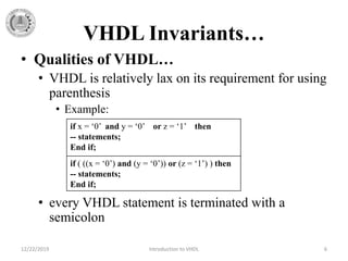 VHDL Invariants…
• Qualities of VHDL…
• VHDL is relatively lax on its requirement for using
parenthesis
• Example:
• every VHDL statement is terminated with a
semicolon
12/22/2019 Introduction to VHDL 6
if x = ‘0’ and y = ‘0’ or z = ‘1’ then
-- statements;
End if;
if ( ((x = ‘0’) and (y = ‘0’)) or (z = ‘1’) ) then
-- statements;
End if;
 