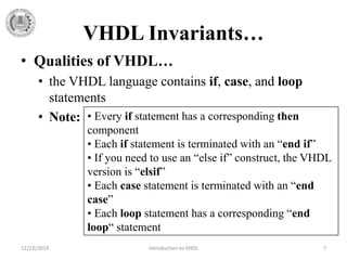 VHDL Invariants…
• Qualities of VHDL…
• the VHDL language contains if, case, and loop
statements
• Note:
12/22/2019 Introduction to VHDL 7
• Every if statement has a corresponding then
component
• Each if statement is terminated with an “end if”
• If you need to use an “else if” construct, the VHDL
version is “elsif”
• Each case statement is terminated with an “end
case”
• Each loop statement has a corresponding “end
loop“ statement
 