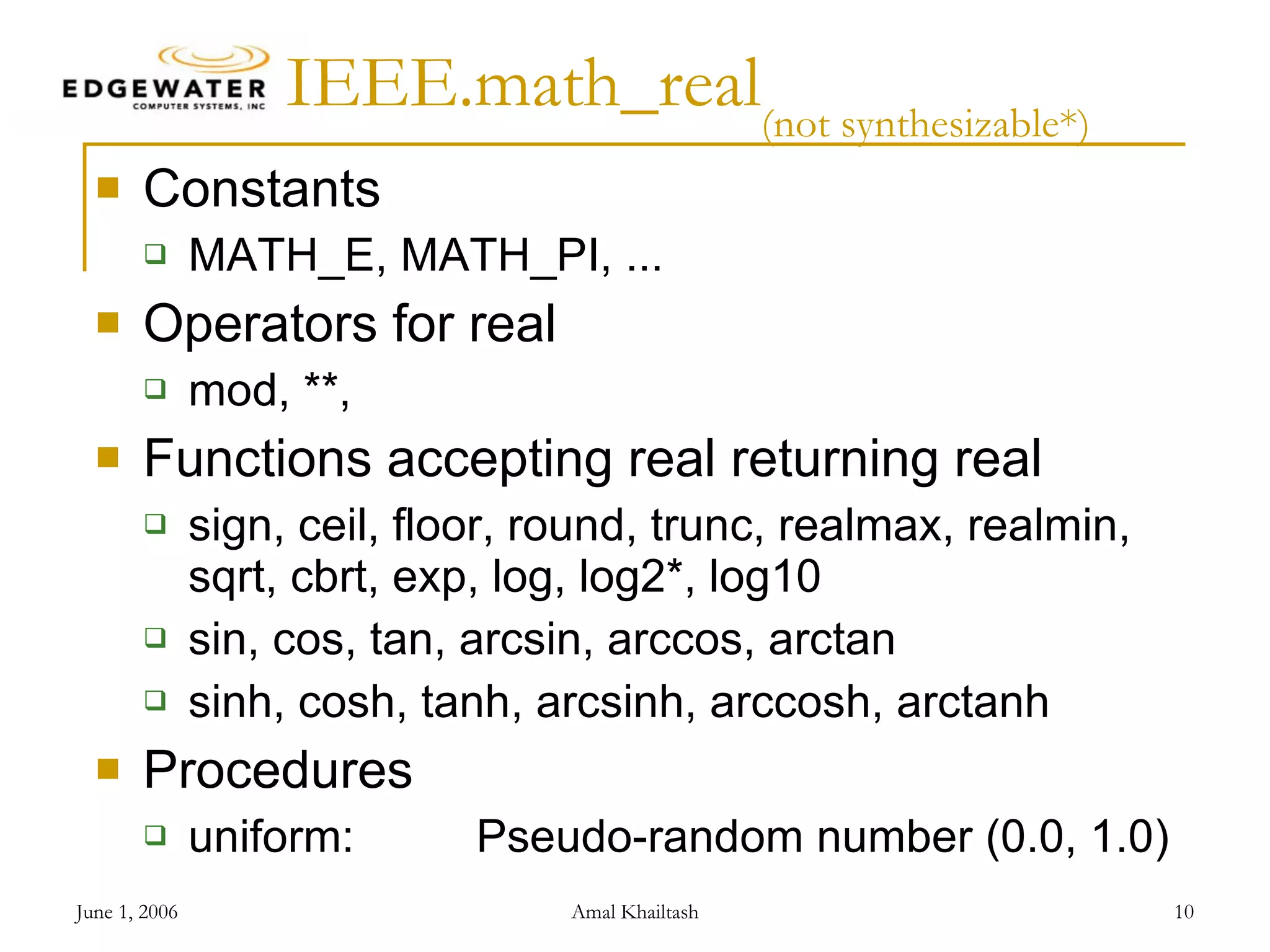 IEEE.math_real (not synthesizable*) Constants MATH_E, MATH_PI, ... Operators for real mod, **, Functions accepting real returning real sign, ceil, floor, round, trunc, realmax, realmin, sqrt, cbrt, exp, log, log2*, log10 sin, cos, tan, arcsin, arccos, arctan sinh, cosh, tanh, arcsinh, arccosh, arctanh Procedures uniform: Pseudo-random number (0.0, 1.0) 