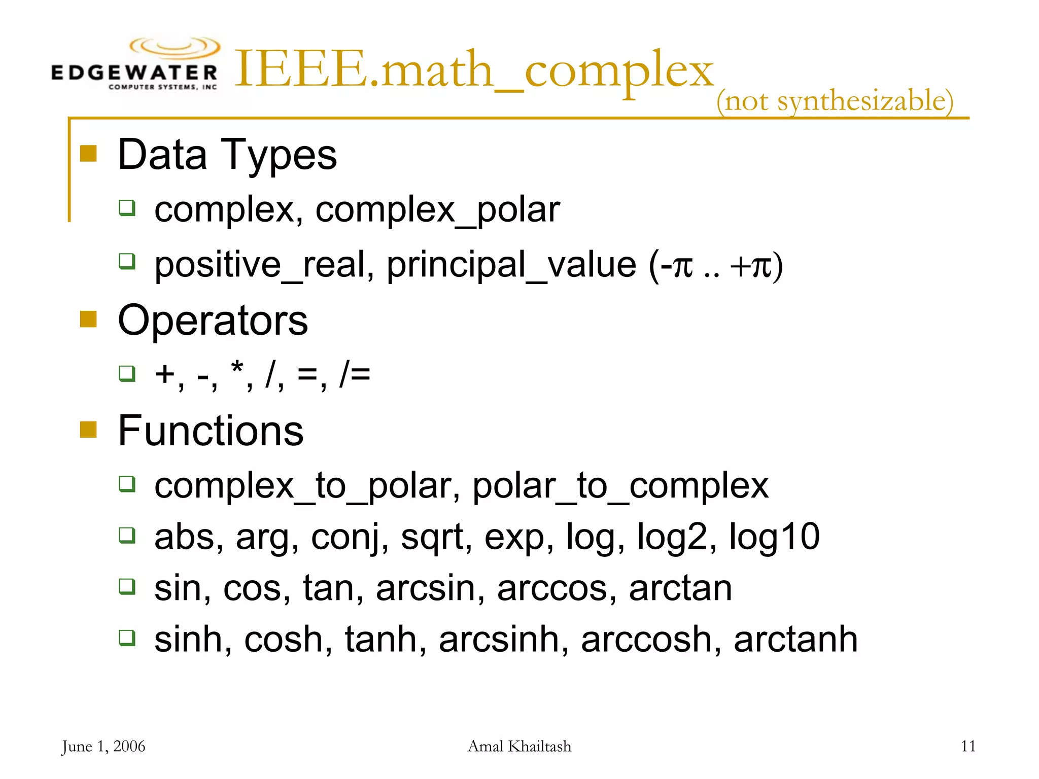 IEEE.math_complex (not synthesizable) Data Types complex, complex_polar positive_real, principal_value (-  .. +) Operators +, -, *, /, =, /= Functions complex_to_polar, polar_to_complex abs, arg, conj, sqrt, exp, log, log2, log10 sin, cos, tan, arcsin, arccos, arctan sinh, cosh, tanh, arcsinh, arccosh, arctanh 