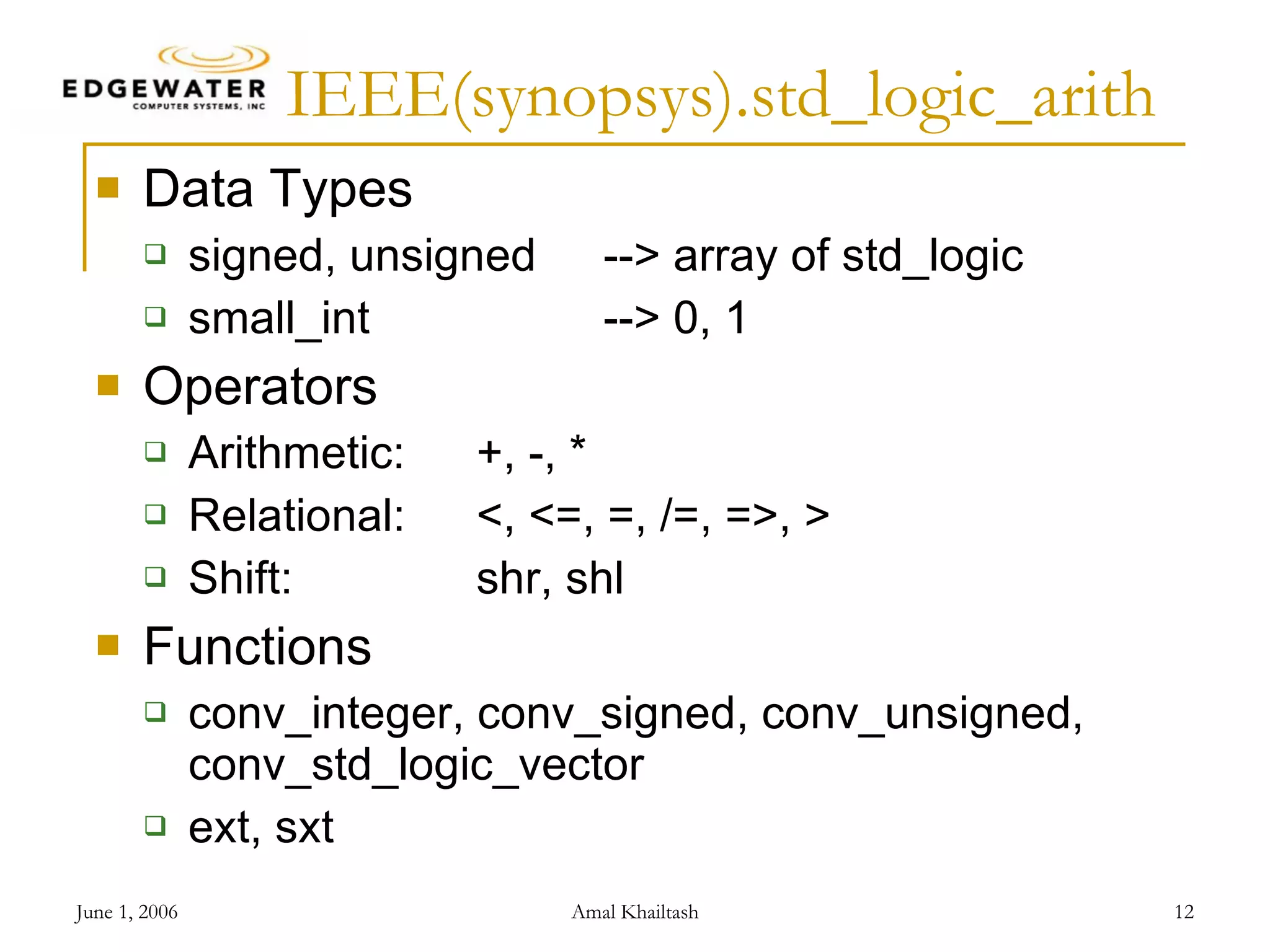 IEEE(synopsys).std_logic_arith Data Types signed, unsigned --> array of std_logic small_int --> 0, 1 Operators Arithmetic: +, -, * Relational: <, <=, =, /=, =>, > Shift: shr, shl Functions conv_integer, conv_signed, conv_unsigned, conv_std_logic_vector ext, sxt 