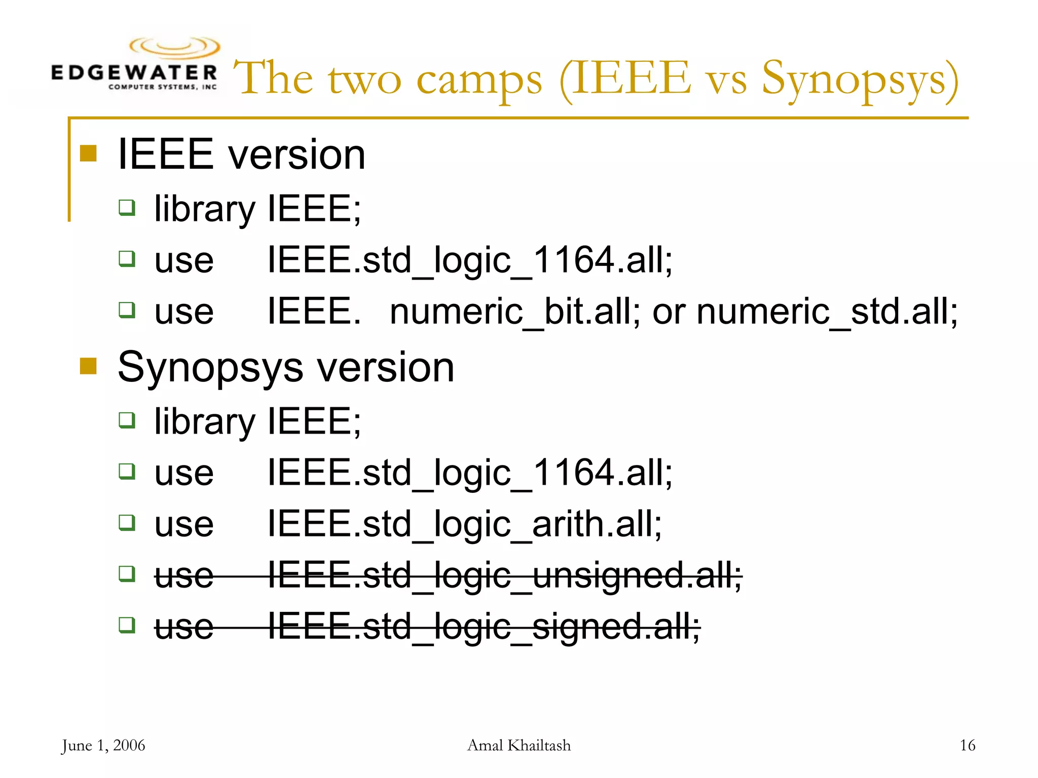 The two camps (IEEE vs Synopsys) IEEE version library IEEE; use IEEE.std_logic_1164.all; use IEEE. numeric_bit.all; or numeric_std.all; Synopsys version library IEEE; use IEEE.std_logic_1164.all; use IEEE.std_logic_arith.all; use IEEE.std_logic_unsigned.all; use IEEE.std_logic_signed.all; 