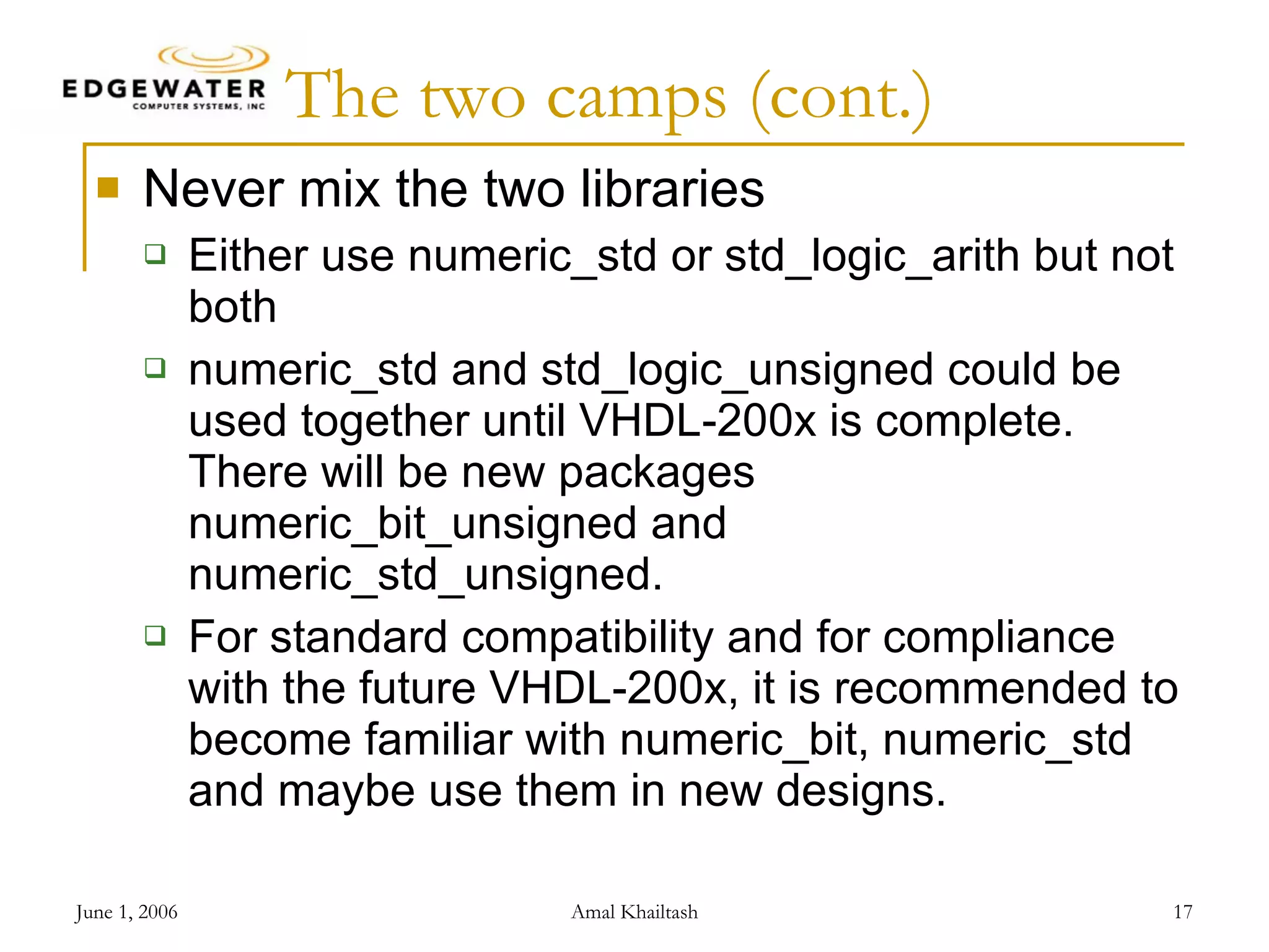 The two camps (cont.) Never mix the two libraries Either use numeric_std or std_logic_arith but not both numeric_std and std_logic_unsigned could be used together until VHDL-200x is complete. There will be new packages numeric_bit_unsigned and numeric_std_unsigned. For standard compatibility and for compliance with the future VHDL-200x, it is recommended to become familiar with numeric_bit, numeric_std and maybe use them in new designs. 