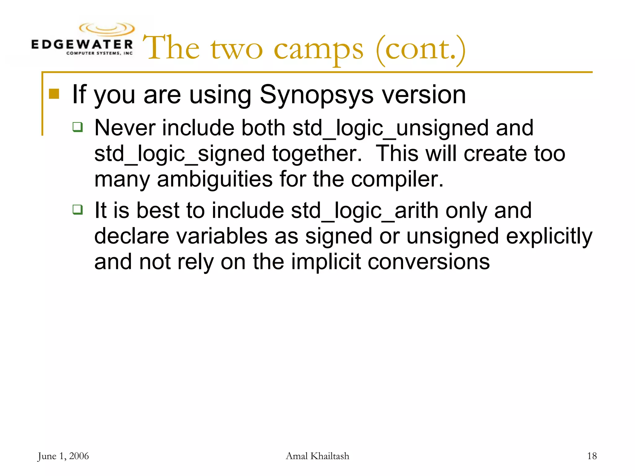 The two camps (cont.) If you are using Synopsys version Never include both std_logic_unsigned and std_logic_signed together. This will create too many ambiguities for the compiler. It is best to include std_logic_arith only and declare variables as signed or unsigned explicitly and not rely on the implicit conversions 