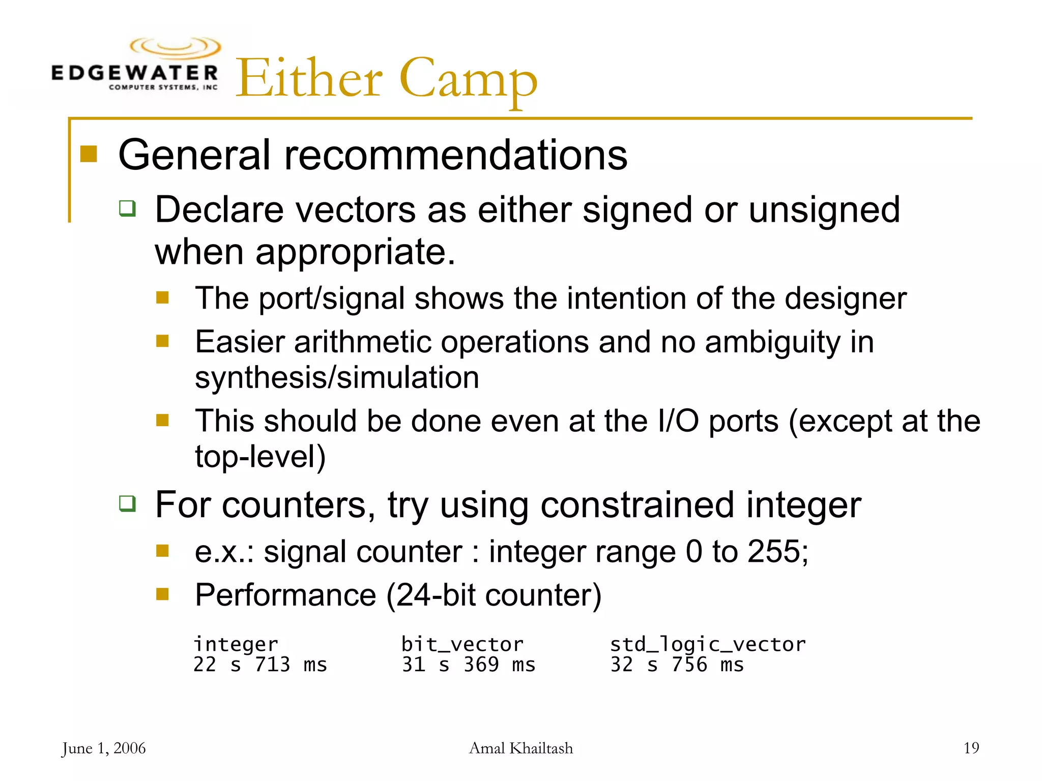Either Camp General recommendations Declare vectors as either signed or unsigned when appropriate. The port/signal shows the intention of the designer Easier arithmetic operations and no ambiguity in synthesis/simulation This should be done even at the I/O ports (except at the top-level) For counters, try using constrained integer e.x.: signal counter : integer range 0 to 255; Performance (24-bit counter) integer bit_vector std_logic_vector 22 s 713 ms 31 s 369 ms 32 s 756 ms 