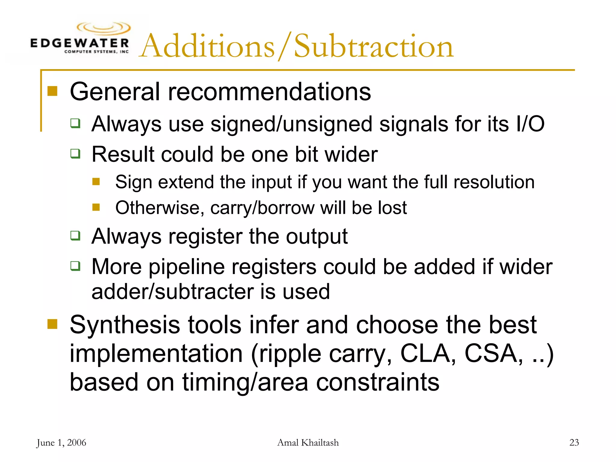 Additions/Subtraction General recommendations Always use signed/unsigned signals for its I/O Result could be one bit wider Sign extend the input if you want the full resolution Otherwise, carry/borrow will be lost Always register the output More pipeline registers could be added if wider adder/subtracter is used Synthesis tools infer and choose the best implementation (ripple carry, CLA, CSA, ..) based on timing/area constraints 