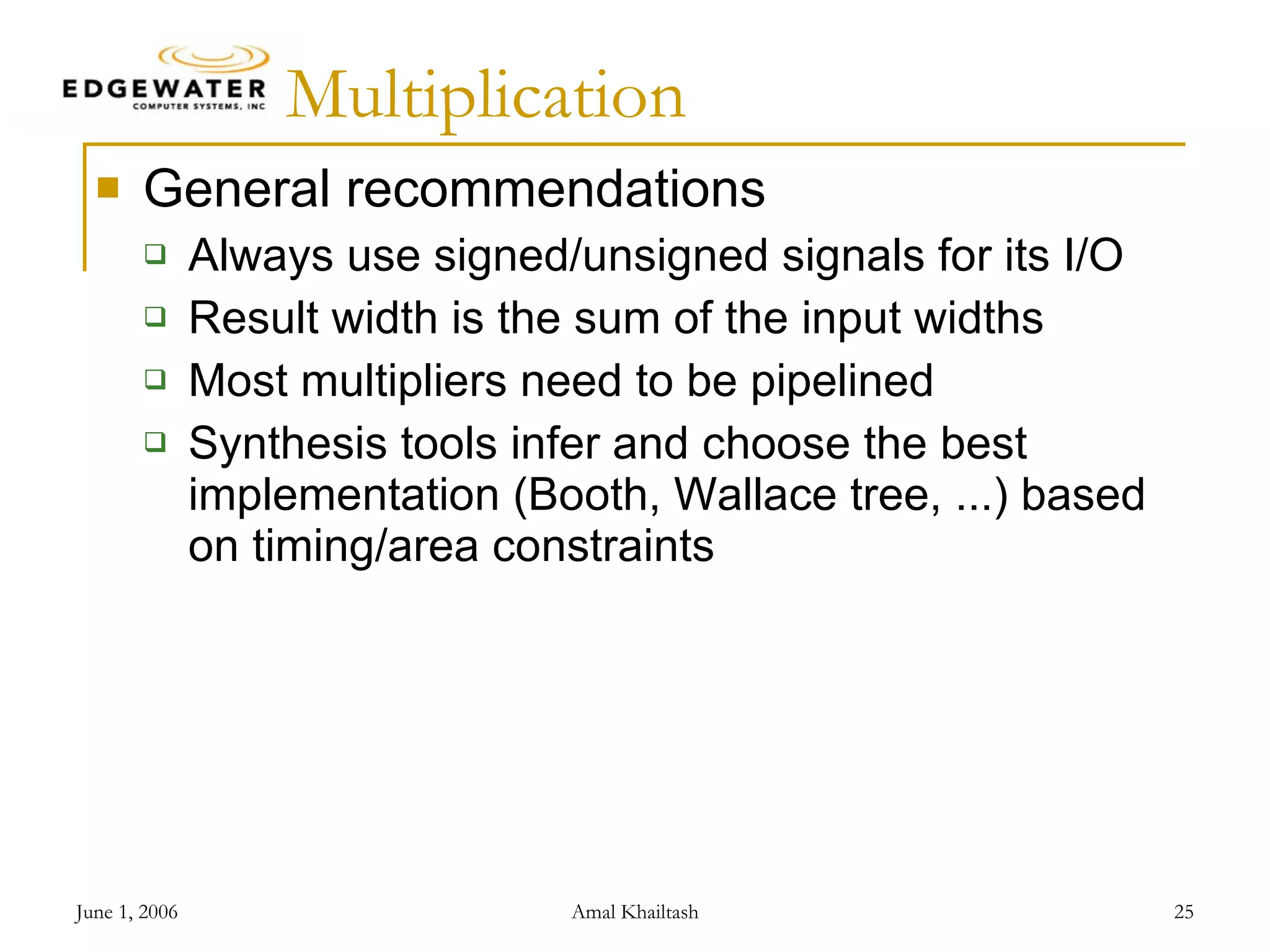 Multiplication General recommendations Always use signed/unsigned signals for its I/O Result width is the sum of the input widths Most multipliers need to be pipelined Synthesis tools infer and choose the best implementation (Booth, Wallace tree, ...) based on timing/area constraints 